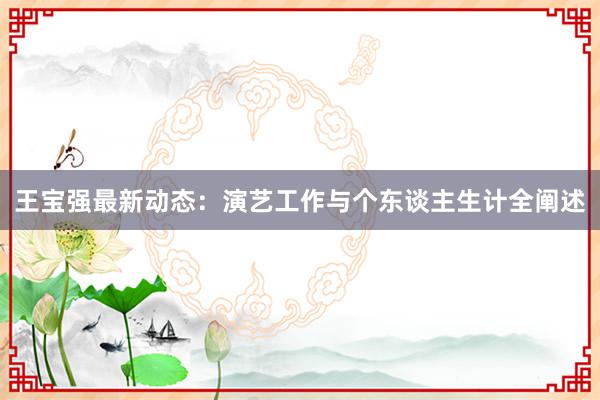 王宝强最新动态：演艺工作与个东谈主生计全阐述